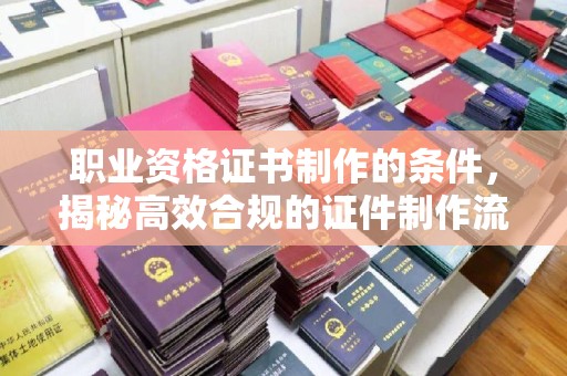 杨陵职业资格证书制作的条件，揭秘高效合规的证件制作流程