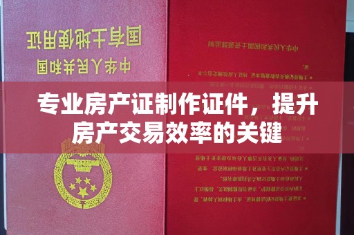 杨陵专业房产证制作证件，提升房产交易效率的关键