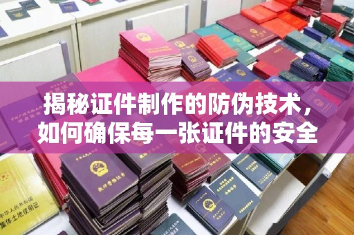 杨陵揭秘证件制作的防伪技术，如何确保每一张证件的安全性